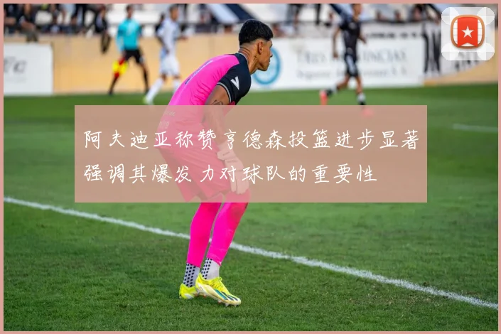 阿夫迪亚称赞亨德森投篮进步显著强调其爆发力对球队的重要性
