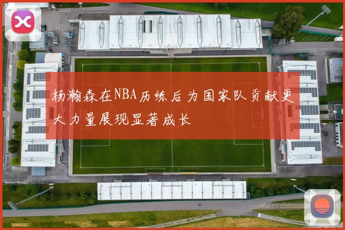 杨瀚森在NBA历练后为国家队贡献更大力量展现显著成长