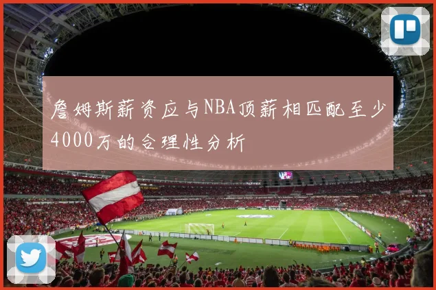 詹姆斯薪资应与NBA顶薪相匹配至少4000万的合理性分析