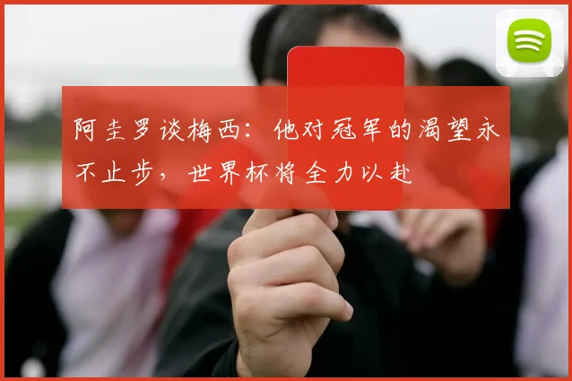 阿圭罗谈梅西：他对冠军的渴望永不止步，世界杯将全力以赴