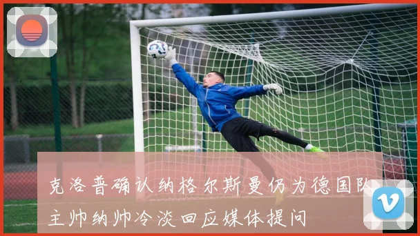 克洛普确认纳格尔斯曼仍为德国队主帅纳帅冷淡回应媒体提问