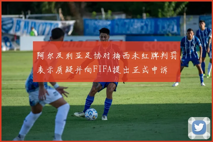 阿尔及利亚足协对梅西未红牌判罚表示质疑并向FIFA提出正式申诉