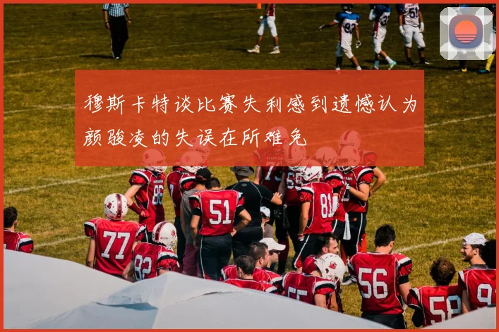 穆斯卡特谈比赛失利感到遗憾认为颜骏凌的失误在所难免