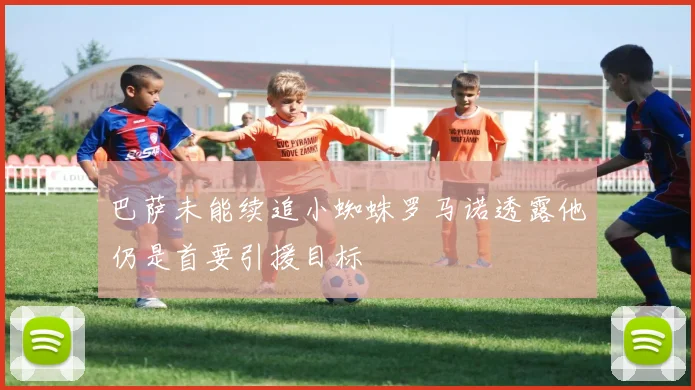 巴萨未能续追小蜘蛛罗马诺透露他仍是首要引援目标