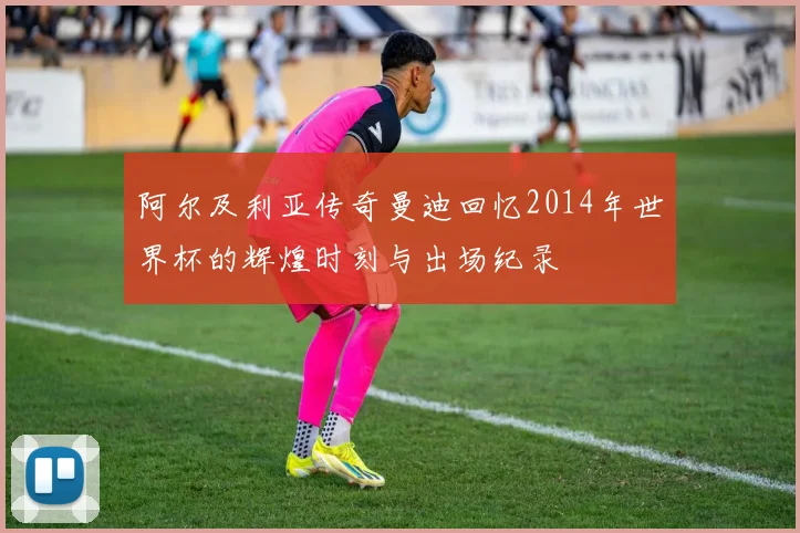 阿尔及利亚传奇曼迪回忆2014年世界杯的辉煌时刻与出场纪录