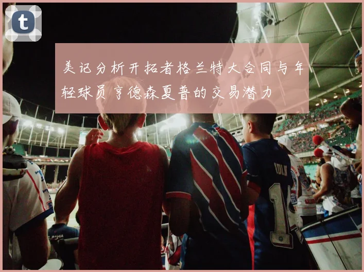 美记分析开拓者格兰特大合同与年轻球员亨德森夏普的交易潜力