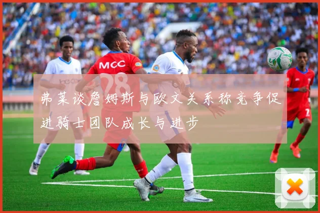 弗莱谈詹姆斯与欧文关系称竞争促进骑士团队成长与进步