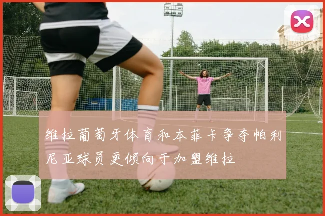 维拉葡萄牙体育和本菲卡争夺帕利尼亚球员更倾向于加盟维拉