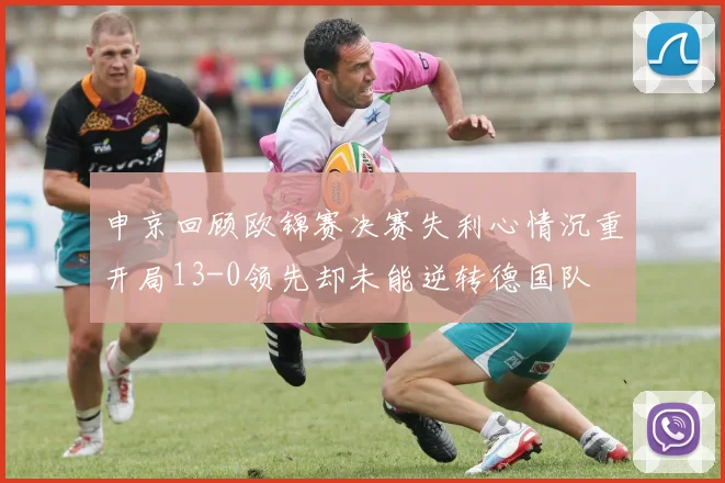 申京回顾欧锦赛决赛失利心情沉重开局13-0领先却未能逆转德国队