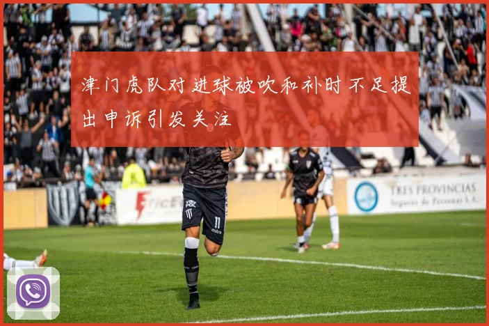 津门虎队对进球被吹和补时不足提出申诉引发关注