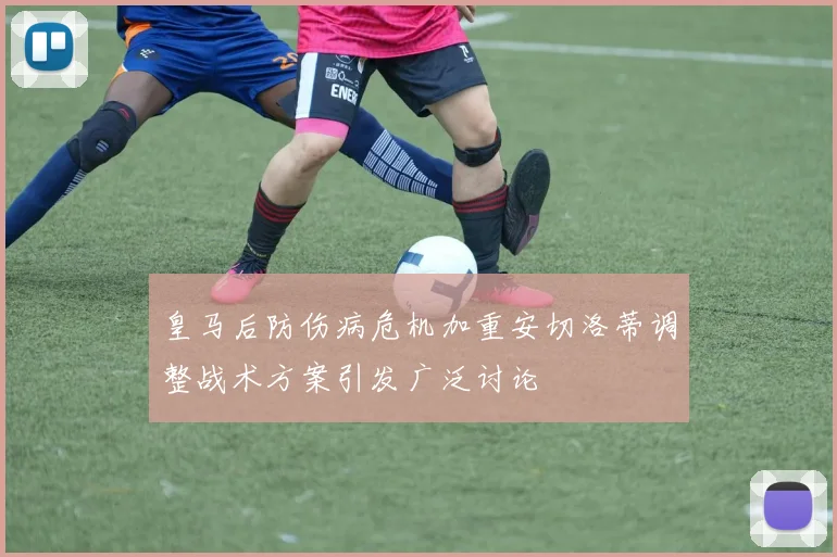 皇马后防伤病危机加重安切洛蒂调整战术方案引发广泛讨论