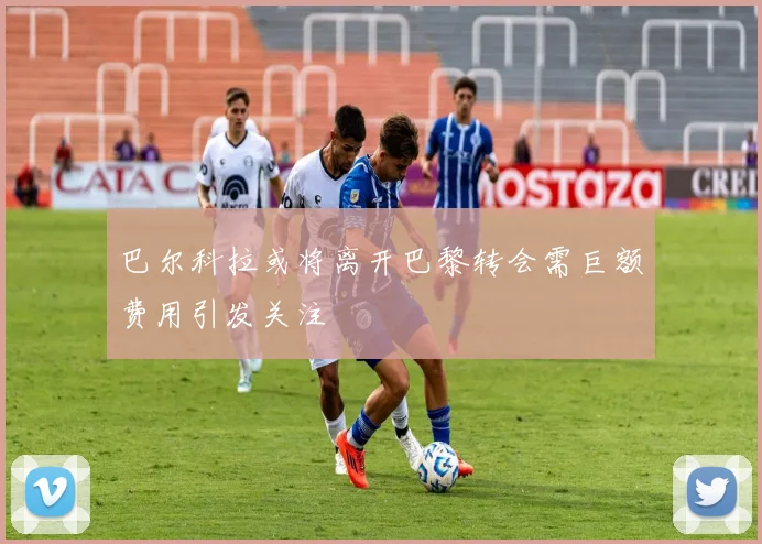 巴尔科拉或将离开巴黎转会需巨额费用引发关注