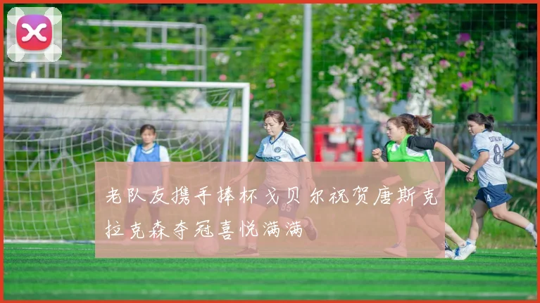 老队友携手捧杯戈贝尔祝贺唐斯克拉克森夺冠喜悦满满
