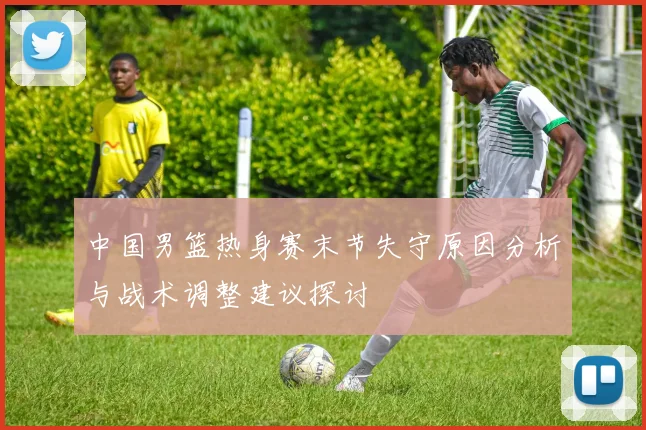 中国男篮热身赛末节失守原因分析与战术调整建议探讨