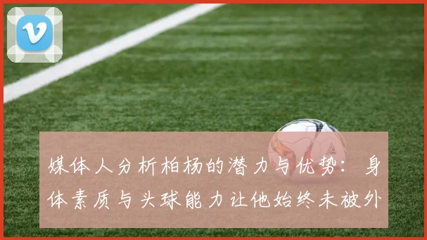 媒体人分析柏杨的潜力与优势：身体素质与头球能力让他始终未被外教放弃
