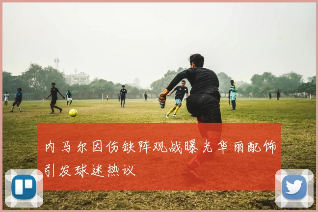 内马尔因伤缺阵观战曝光华丽配饰引发球迷热议