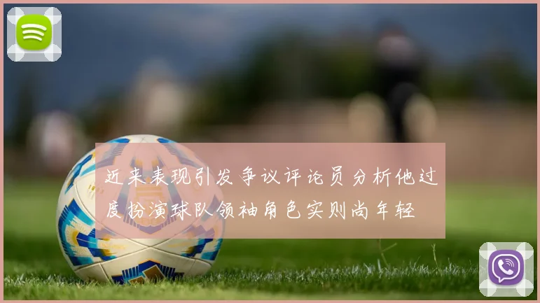 近来表现引发争议评论员分析他过度扮演球队领袖角色实则尚年轻