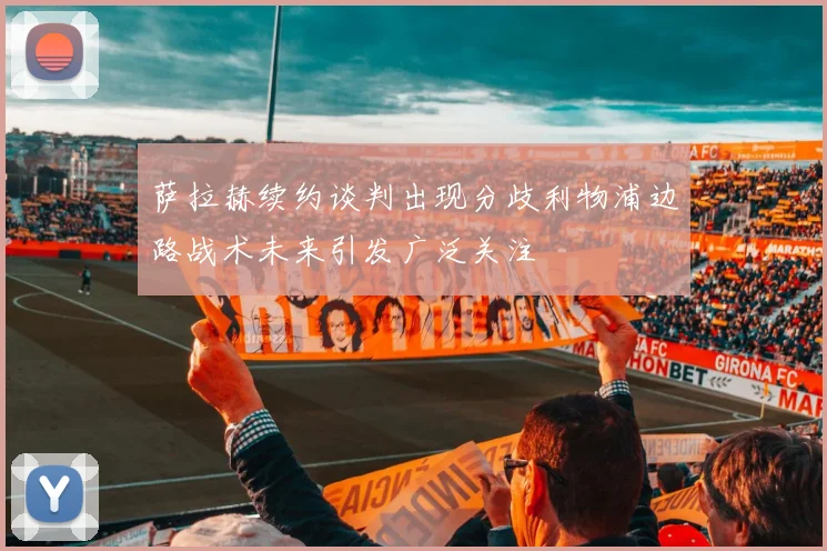 萨拉赫续约谈判出现分歧利物浦边路战术未来引发广泛关注