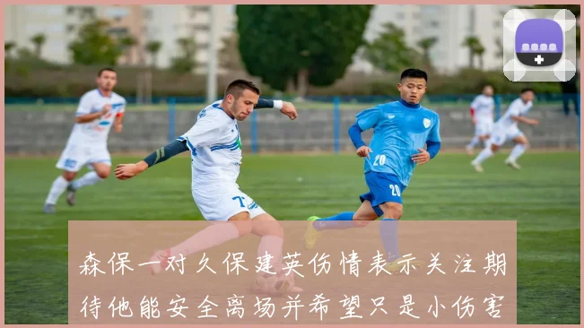 森保一对久保建英伤情表示关注期待他能安全离场并希望只是小伤害