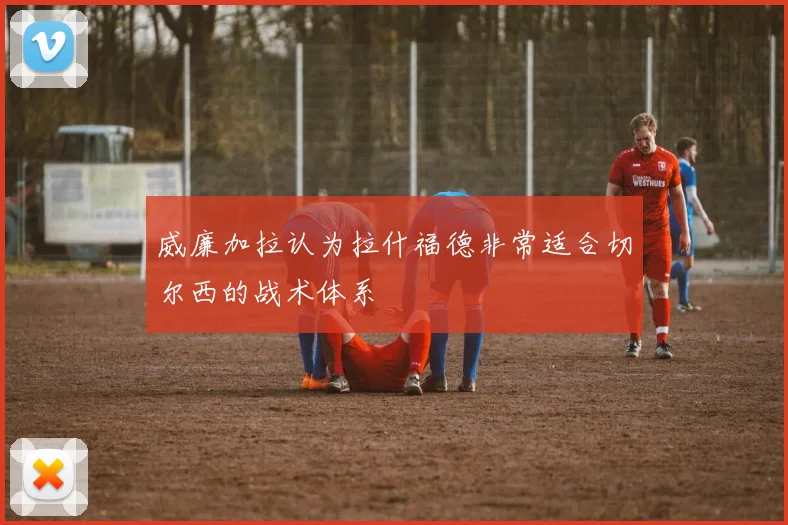 威廉加拉认为拉什福德非常适合切尔西的战术体系