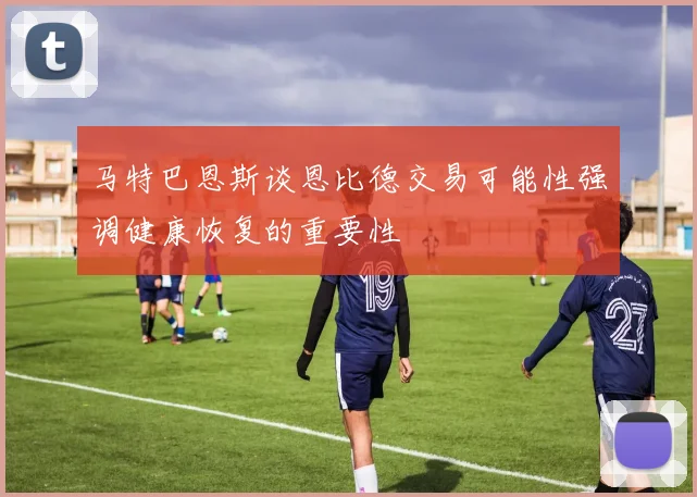 马特巴恩斯谈恩比德交易可能性强调健康恢复的重要性