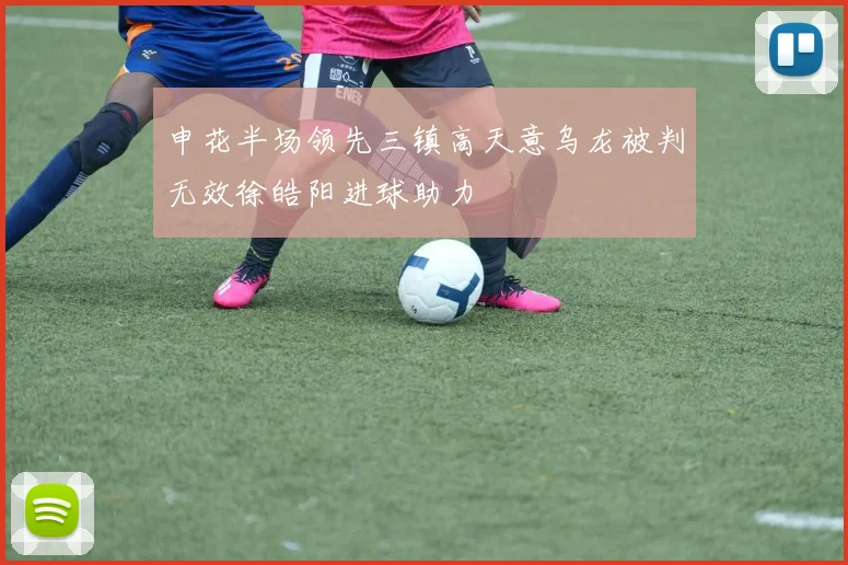 申花半场领先三镇高天意乌龙被判无效徐皓阳进球助力