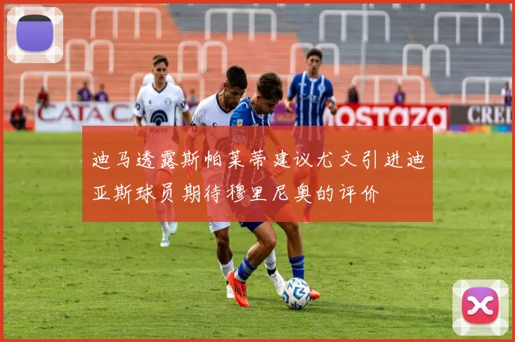 迪马透露斯帕莱蒂建议尤文引进迪亚斯球员期待穆里尼奥的评价