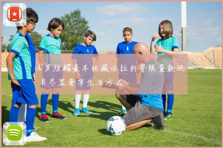 C罗炫耀豪车收藏法拉利等限量款玩具尽显奢华生活方式