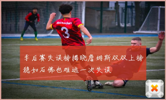 季后赛失误榜揭晓詹姆斯双双上榜稳如石佛也难逃一次失误