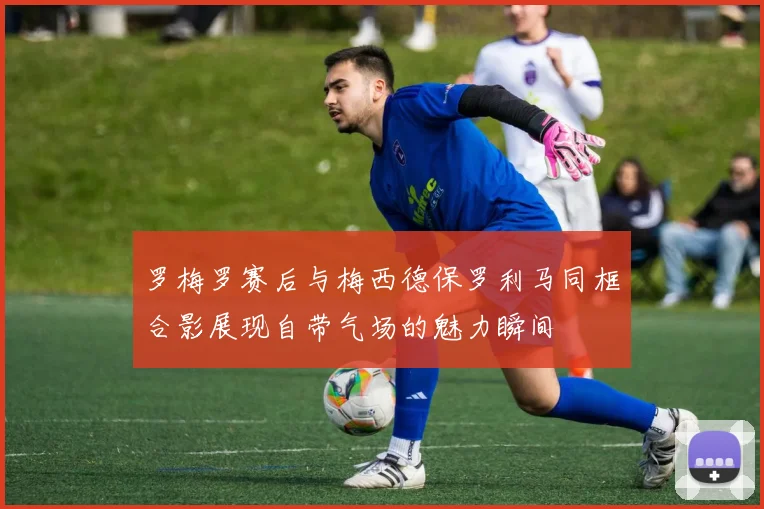 罗梅罗赛后与梅西德保罗利马同框合影展现自带气场的魅力瞬间