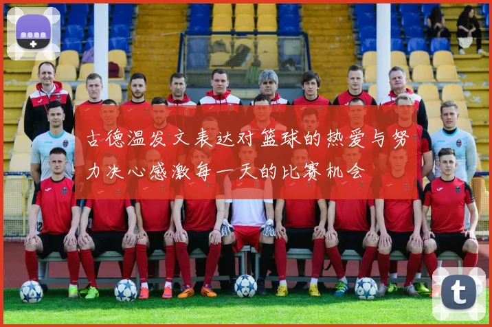 古德温发文表达对篮球的热爱与努力决心感激每一天的比赛机会